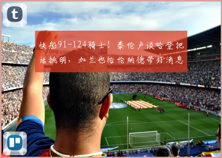 快船91-124骑士！泰伦卢谈哈登把话挑明，加兰也给伦纳德带好消息