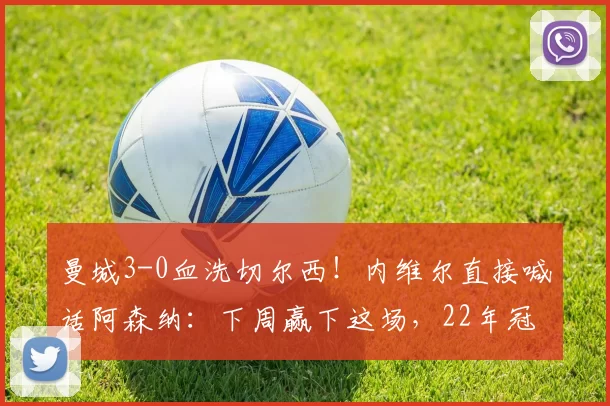 曼城3-0血洗切尔西!内维尔直接喊话阿森纳:下周赢下这场,22年冠军荒直接终结_欧冠_葡萄牙体育_曼联