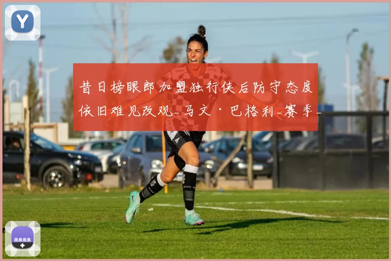 昔日榜眼郎加盟独行侠后防守态度依旧难见改观_马文·巴格利_赛季_篮板