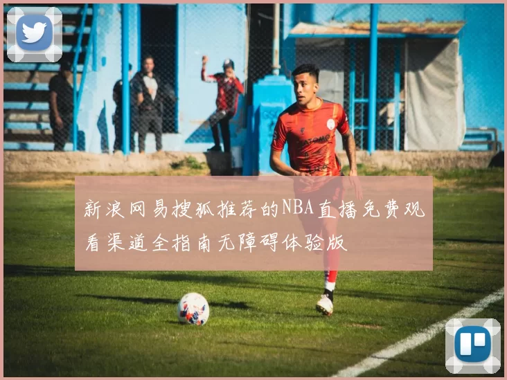 新浪网易搜狐推荐的NBA直播免费观看渠道全指南无障碍体验版