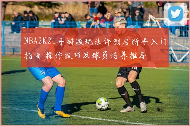 NBA2K21手游版玩法评测与新手入门指南 操作技巧及球员培养推荐