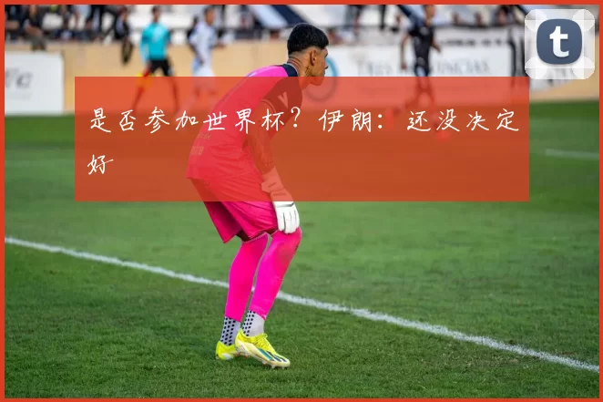 是否参加世界杯？伊朗：还没决定好