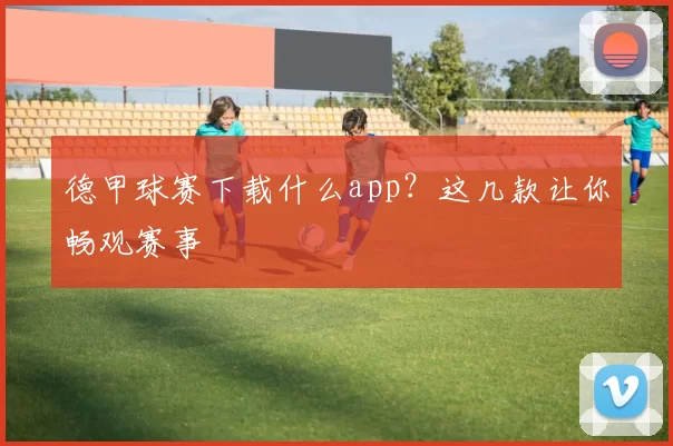 德甲球赛下载什么app？这几款让你畅观赛事