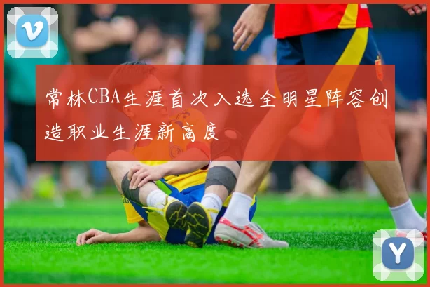 常林CBA生涯首次入选全明星阵容创造职业生涯新高度