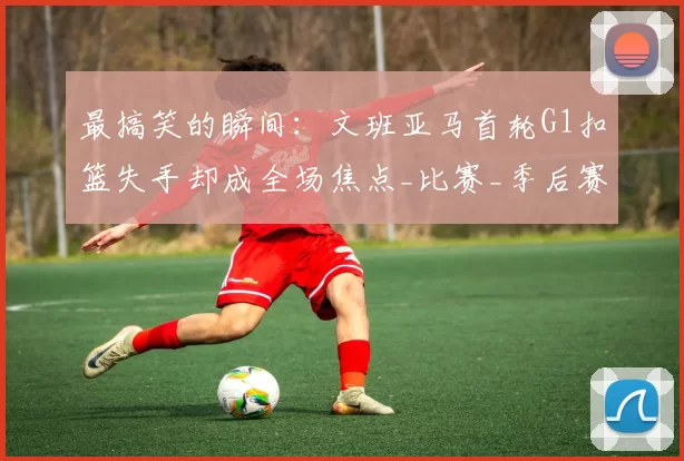 最搞笑的瞬间：文班亚马首轮G1扣篮失手却成全场焦点_比赛_季后赛_马刺队