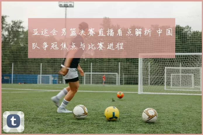 亚运会男篮决赛直播看点解析 中国队争冠焦点与比赛进程