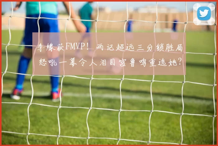 李缘获FMVP！两记超远三分锁胜局 怒吼一幕令人泪目宫鲁鸣重选她？