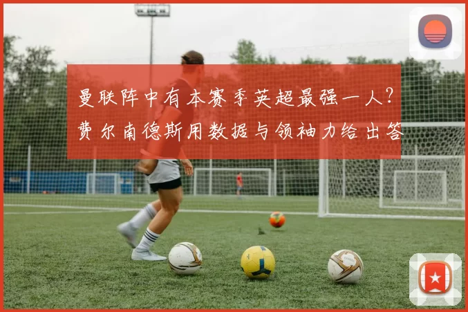 曼联阵中有本赛季英超最强一人?费尔南德斯用数据与领袖力给出答案