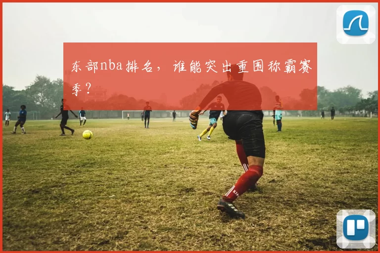 东部nba排名,谁能突出重围称霸赛季?