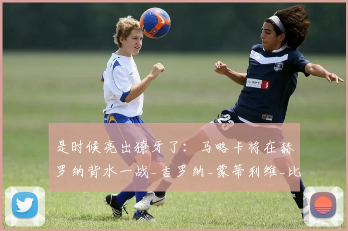 是时候亮出獠牙了：马略卡将在赫罗纳背水一战_吉罗纳_蒙蒂利维_比赛