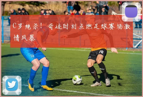 C罗绝杀！奇迹时刻点燃足球赛场激情风暴