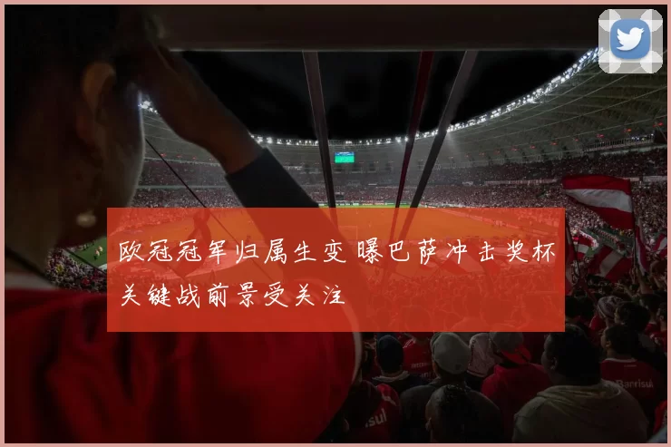 欧冠冠军归属生变 曝巴萨冲击奖杯关键战前景受关注