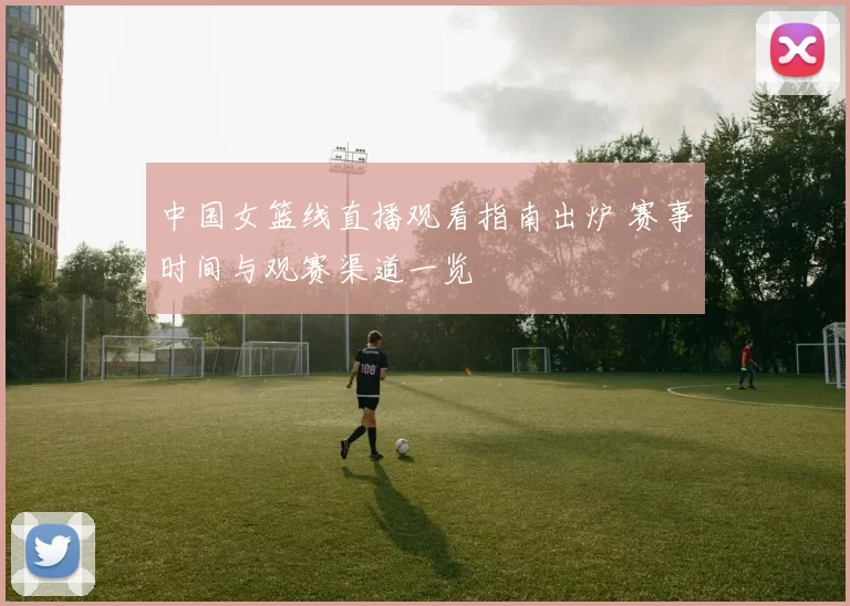 中国女篮线直播观看指南出炉 赛事时间与观赛渠道一览