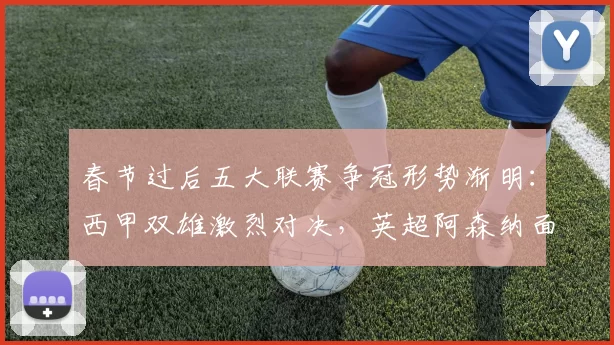 春节过后五大联赛争冠形势渐明:西甲双雄激烈对决,英超阿森纳面临挑战_国米_皇家马德里_曼城