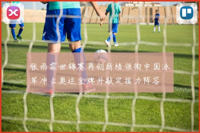 张雨霏世锦赛再创新绩领衔中国泳军冲击奥运金牌并敲定接力阵容