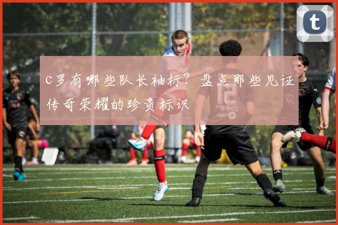 c罗有哪些队长袖标？盘点那些见证传奇荣耀的珍贵标识