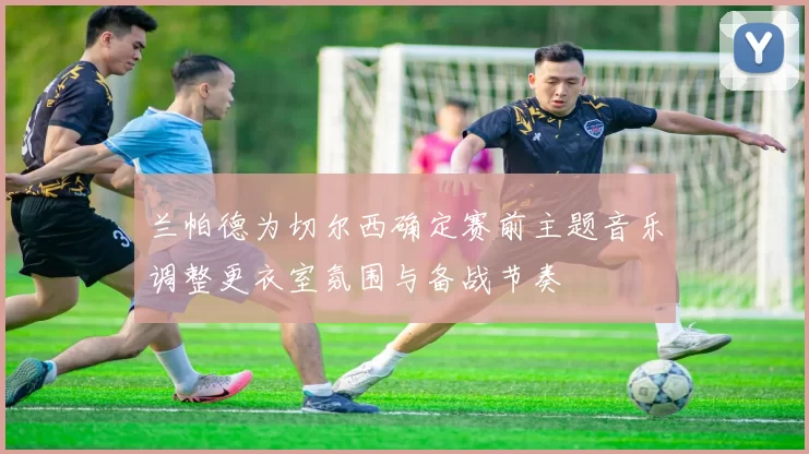 兰帕德为切尔西确定赛前主题音乐调整更衣室氛围与备战节奏