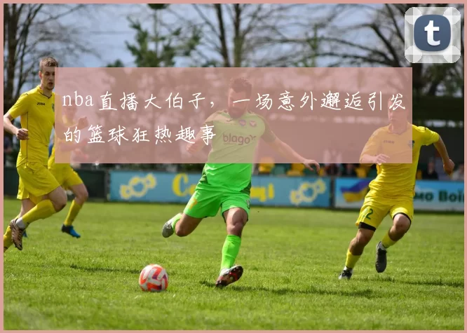 nba直播大伯子，一场意外邂逅引发的篮球狂热趣事