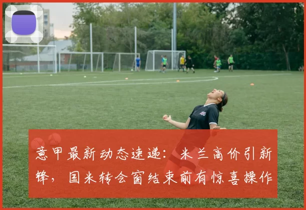 意甲最新动态速递：米兰高价引新锋，国米转会窗结束前有惊喜操作_欧冠_贝西克塔斯_葡萄牙体育