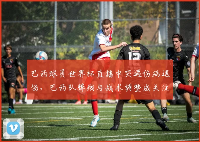 巴西球员世界杯直播中突遇伤病退场，巴西队锋线与战术调整成关注点