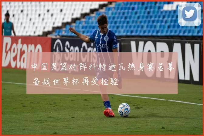 中国男篮对阵科特迪瓦热身赛落幕 备战世界杯再受检验