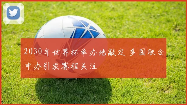 2030年世界杯举办地敲定 多国联合申办引发赛程关注