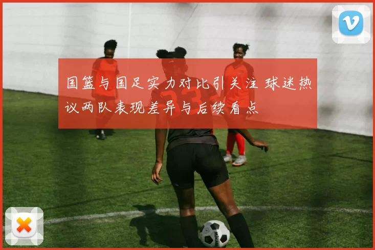国篮与国足实力对比引关注 球迷热议两队表现差异与后续看点